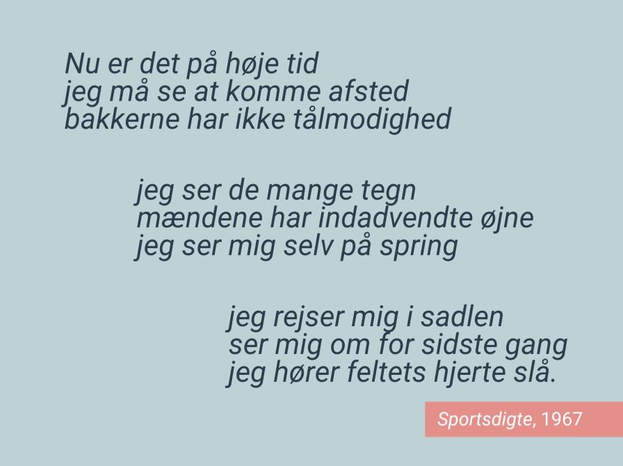 Nu er det på høje tid jeg må se at komme afsted bakkerne har ikke tålmodighed jeg ser de mange tegn mændene har indadvendte øjne jeg ser mig selv på spring jeg rejser mig i sadlen ser mig om for sidste gang jeg hører feltets hjerte slå (Fra Sportsdigte, 1977)